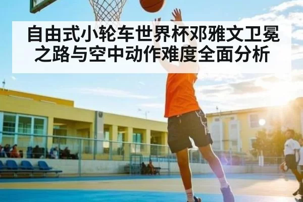 自由式小轮车世界杯邓雅文卫冕之路与空中动作难度全面分析